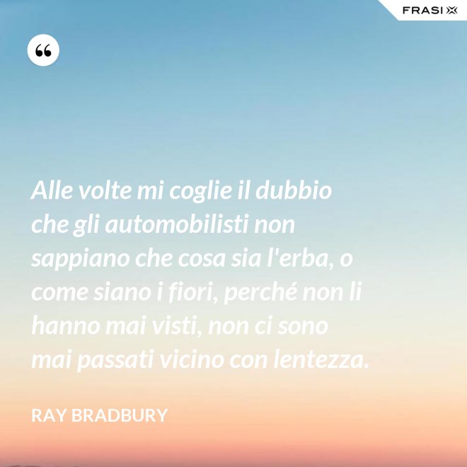 Alle volte mi coglie il dubbio che gli automobilisti non sappiano che cosa sia l'erba, o come siano i fiori, perché non li hanno mai visti, non ci sono mai passati vicino con lentezza. - Ray Bradbury