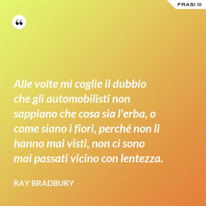 Alle volte mi coglie il dubbio che gli automobilisti non sappiano che cosa sia l'erba, o come siano i fiori, perché non li hanno mai visti, non ci sono mai passati vicino con lentezza. - Ray Bradbury