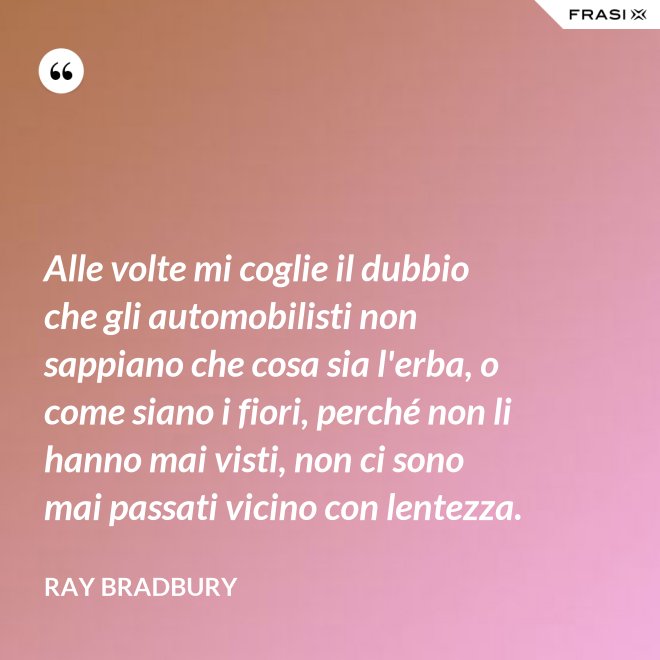 Alle volte mi coglie il dubbio che gli automobilisti non sappiano che cosa sia l'erba, o come siano i fiori, perché non li hanno mai visti, non ci sono mai passati vicino con lentezza. - Ray Bradbury