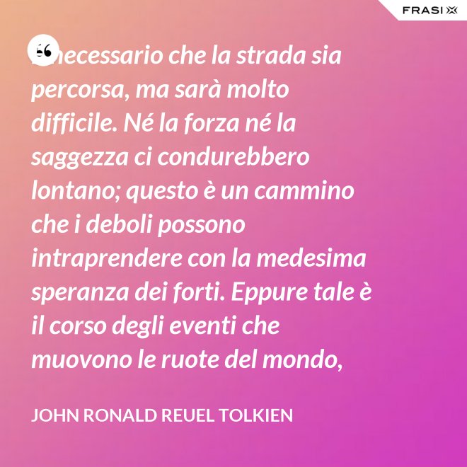 È necessario che la strada sia percorsa, ma sarà molto difficile. Né la forza né la saggezza ci condurebbero lontano; questo è un cammino che i deboli possono intraprendere con la medesima speranza dei forti. Eppure tale è il corso degli eventi che muovono le ruote del mondo, che sono spesso le piccole mani ad agire per necessità, mentre gli occhi dei grandi sono rivolti altrove. - John Ronald Reuel Tolkien