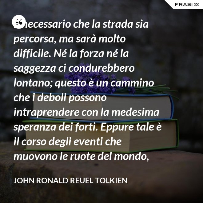 È necessario che la strada sia percorsa, ma sarà molto difficile. Né la forza né la saggezza ci condurebbero lontano; questo è un cammino che i deboli possono intraprendere con la medesima speranza dei forti. Eppure tale è il corso degli eventi che muovono le ruote del mondo, che sono spesso le piccole mani ad agire per necessità, mentre gli occhi dei grandi sono rivolti altrove. - John Ronald Reuel Tolkien