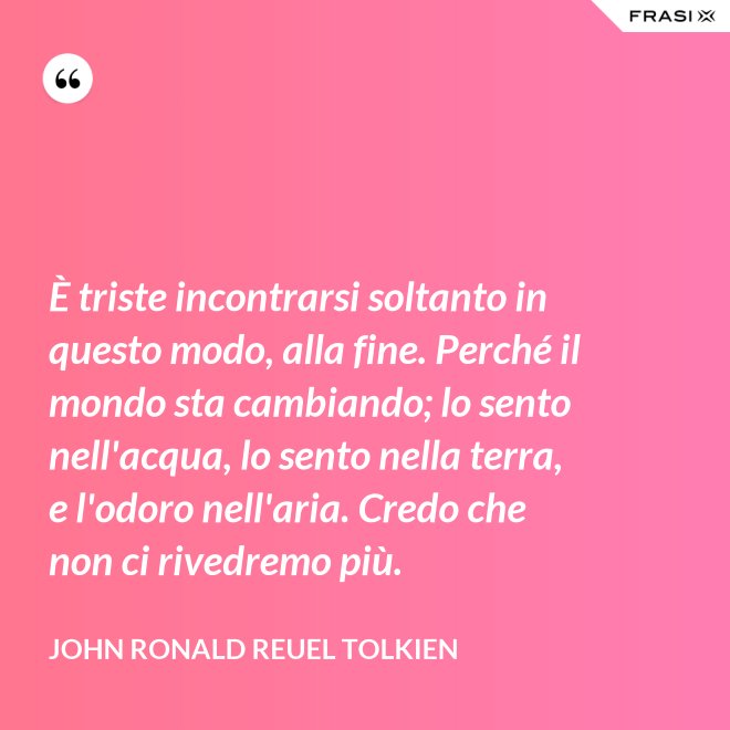 È triste incontrarsi soltanto in questo modo, alla fine. Perché il mondo sta cambiando; lo sento nell'acqua, lo sento nella terra, e l'odoro nell'aria. Credo che non ci rivedremo più. - John Ronald Reuel Tolkien