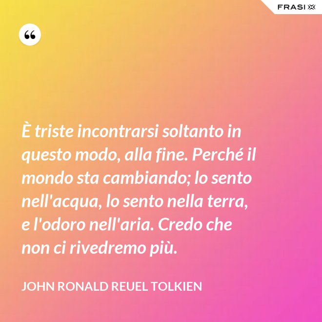 È triste incontrarsi soltanto in questo modo, alla fine. Perché il mondo sta cambiando; lo sento nell'acqua, lo sento nella terra, e l'odoro nell'aria. Credo che non ci rivedremo più. - John Ronald Reuel Tolkien
