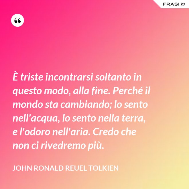 È triste incontrarsi soltanto in questo modo, alla fine. Perché il mondo sta cambiando; lo sento nell'acqua, lo sento nella terra, e l'odoro nell'aria. Credo che non ci rivedremo più. - John Ronald Reuel Tolkien