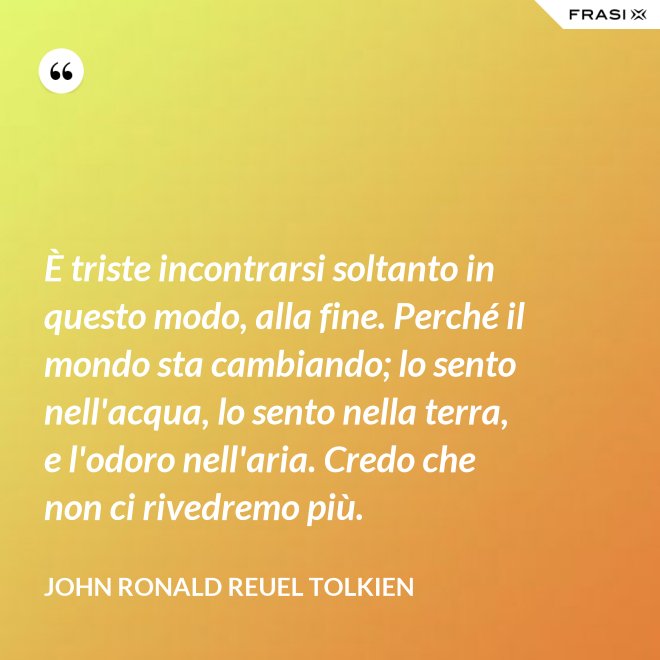 È triste incontrarsi soltanto in questo modo, alla fine. Perché il mondo sta cambiando; lo sento nell'acqua, lo sento nella terra, e l'odoro nell'aria. Credo che non ci rivedremo più. - John Ronald Reuel Tolkien