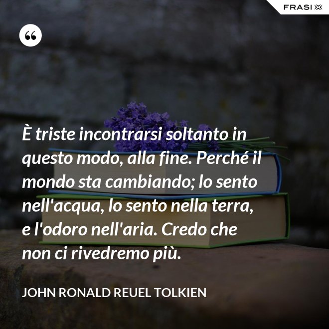 È triste incontrarsi soltanto in questo modo, alla fine. Perché il mondo sta cambiando; lo sento nell'acqua, lo sento nella terra, e l'odoro nell'aria. Credo che non ci rivedremo più. - John Ronald Reuel Tolkien
