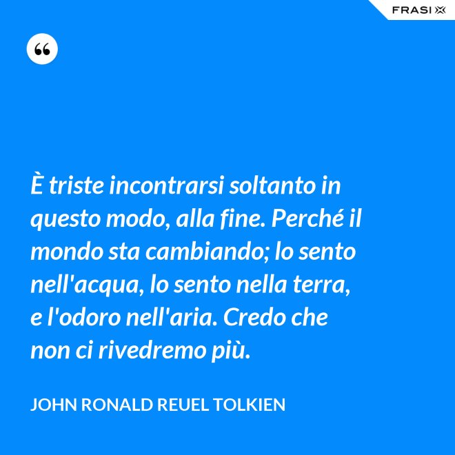 È triste incontrarsi soltanto in questo modo, alla fine. Perché il mondo sta cambiando; lo sento nell'acqua, lo sento nella terra, e l'odoro nell'aria. Credo che non ci rivedremo più. - John Ronald Reuel Tolkien