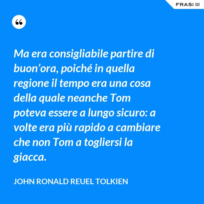 Ma era consigliabile partire di buon’ora, poiché in quella regione il tempo era una cosa della quale neanche Tom poteva essere a lungo sicuro: a volte era più rapido a cambiare che non Tom a togliersi la giacca. - John Ronald Reuel Tolkien