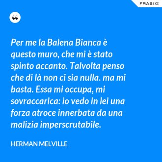 Per me la Balena Bianca è questo muro, che mi è stato spinto accanto. Talvolta penso che di là non ci sia nulla. ma mi basta. Essa mi occupa, mi sovraccarica: io vedo in lei una forza atroce innerbata da una malizia imperscrutabile. - Herman Melville