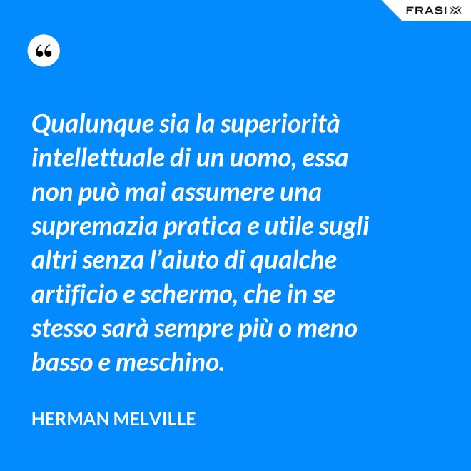 Qualunque sia la superiorità intellettuale di un uomo, essa non può mai assumere una supremazia pratica e utile sugli altri senza l’aiuto di qualche artificio e schermo, che in se stesso sarà sempre più o meno basso e meschino. - Herman Melville