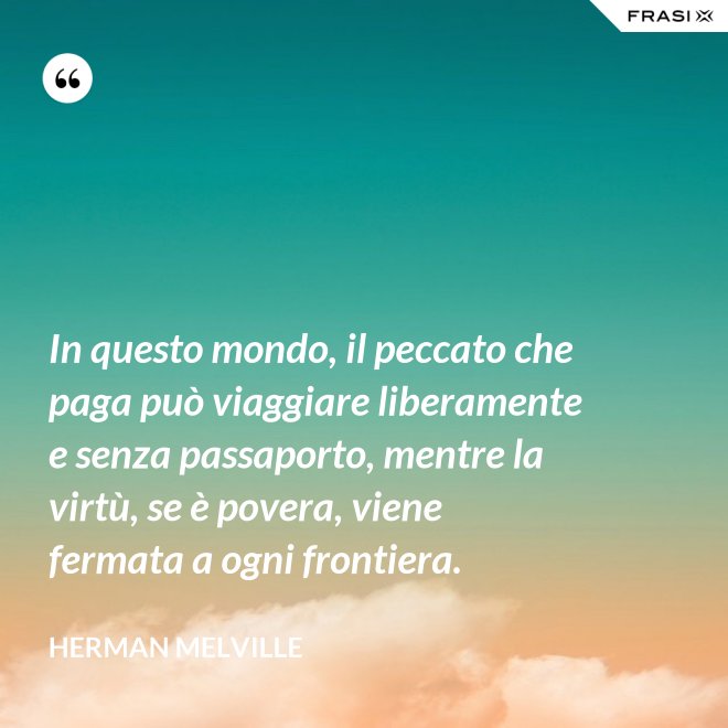 In questo mondo, il peccato che paga può viaggiare liberamente e senza passaporto, mentre la virtù, se è povera, viene fermata a ogni frontiera. - Herman Melville