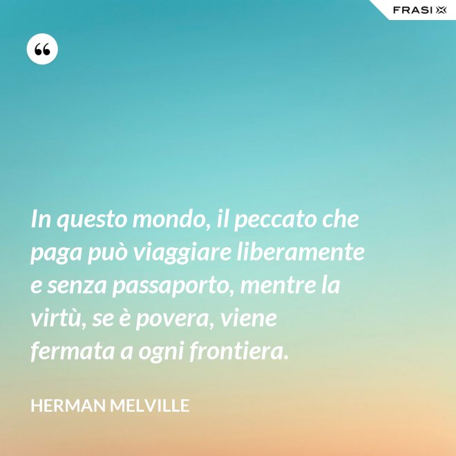 In questo mondo, il peccato che paga può viaggiare liberamente e senza passaporto, mentre la virtù, se è povera, viene fermata a ogni frontiera. - Herman Melville