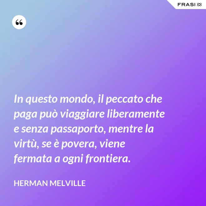 In questo mondo, il peccato che paga può viaggiare liberamente e senza passaporto, mentre la virtù, se è povera, viene fermata a ogni frontiera. - Herman Melville
