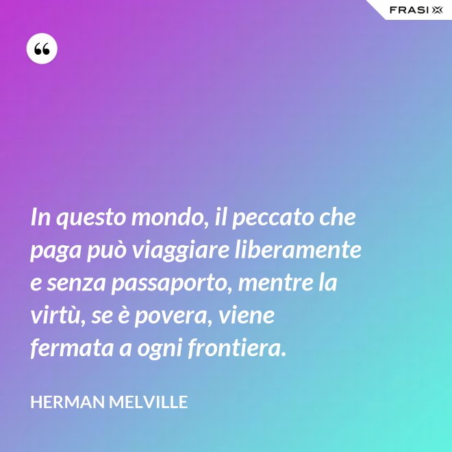 In questo mondo, il peccato che paga può viaggiare liberamente e senza passaporto, mentre la virtù, se è povera, viene fermata a ogni frontiera. - Herman Melville