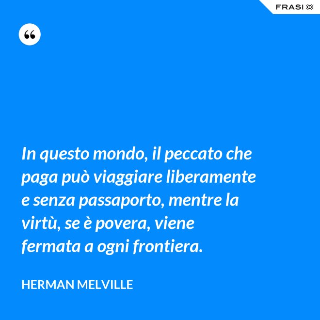 In questo mondo, il peccato che paga può viaggiare liberamente e senza passaporto, mentre la virtù, se è povera, viene fermata a ogni frontiera. - Herman Melville