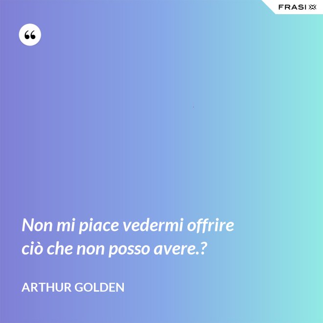Non mi piace vedermi offrire ciò che non posso avere.? - Arthur Golden