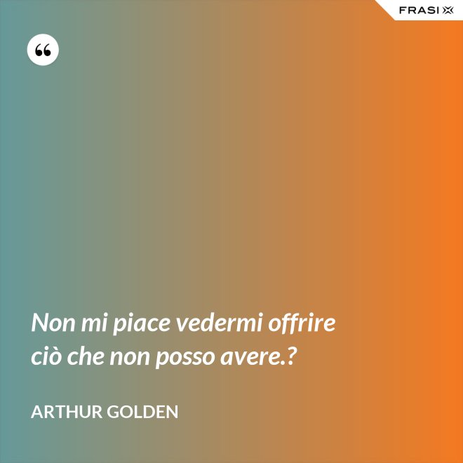 Non mi piace vedermi offrire ciò che non posso avere.? - Arthur Golden