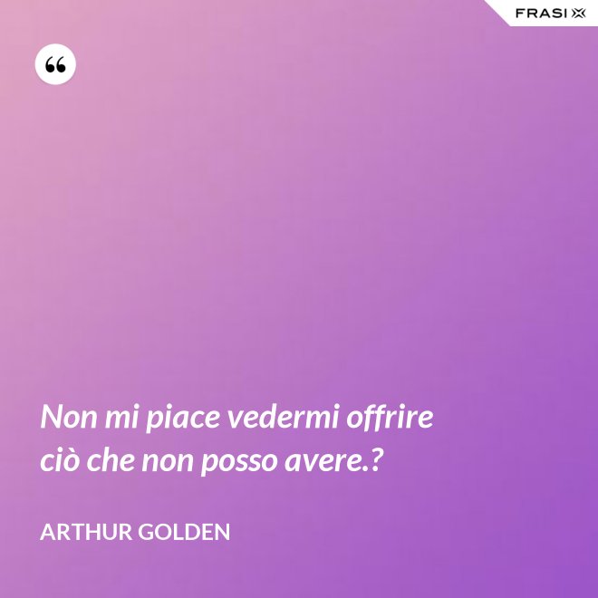 Non mi piace vedermi offrire ciò che non posso avere.? - Arthur Golden
