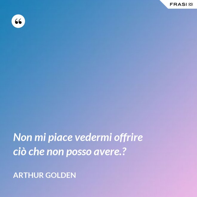 Non mi piace vedermi offrire ciò che non posso avere.? - Arthur Golden