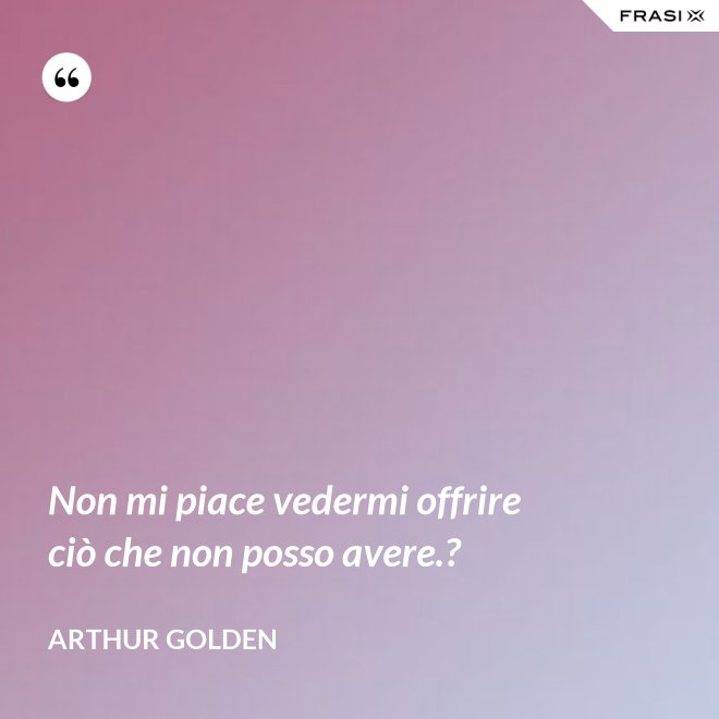 Non mi piace vedermi offrire ciò che non posso avere.? - Arthur Golden