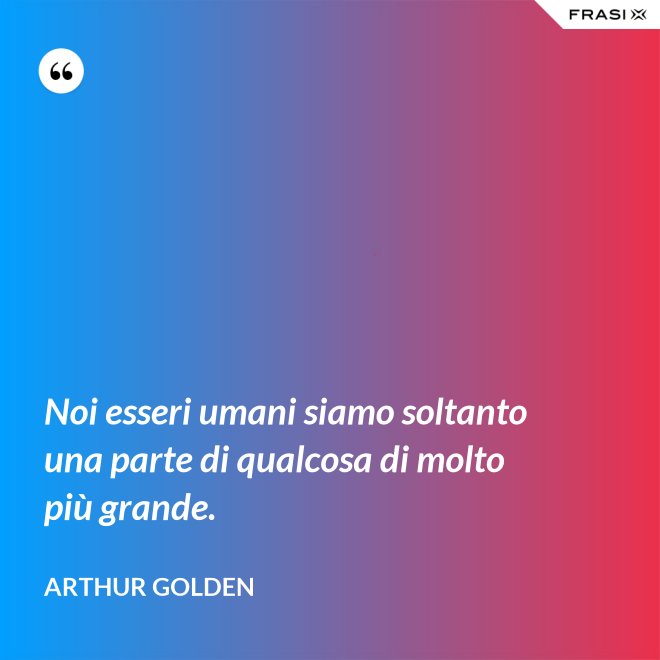 Noi esseri umani siamo soltanto una parte di qualcosa di molto più grande. - Arthur Golden
