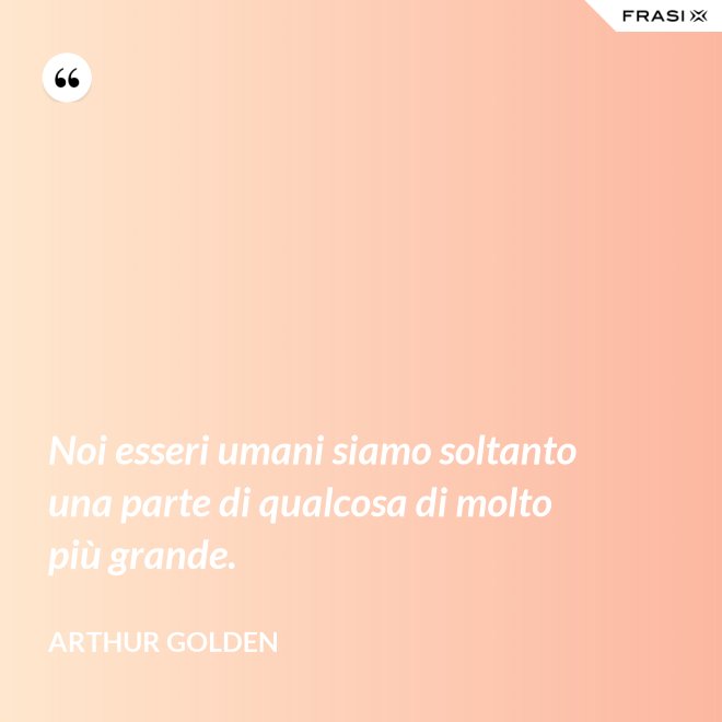 Noi esseri umani siamo soltanto una parte di qualcosa di molto più grande. - Arthur Golden