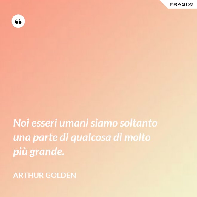 Noi esseri umani siamo soltanto una parte di qualcosa di molto più grande. - Arthur Golden