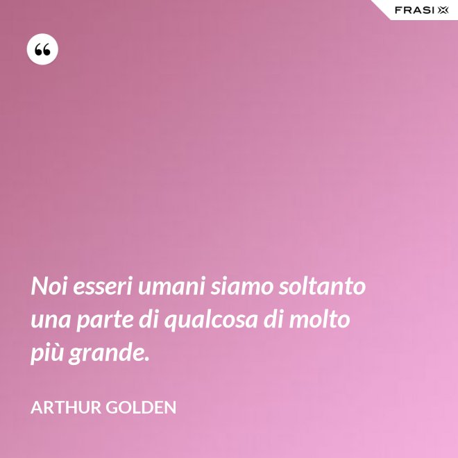 Noi esseri umani siamo soltanto una parte di qualcosa di molto più grande. - Arthur Golden