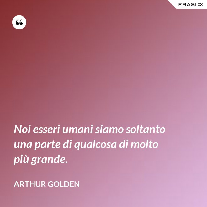Noi esseri umani siamo soltanto una parte di qualcosa di molto più grande. - Arthur Golden
