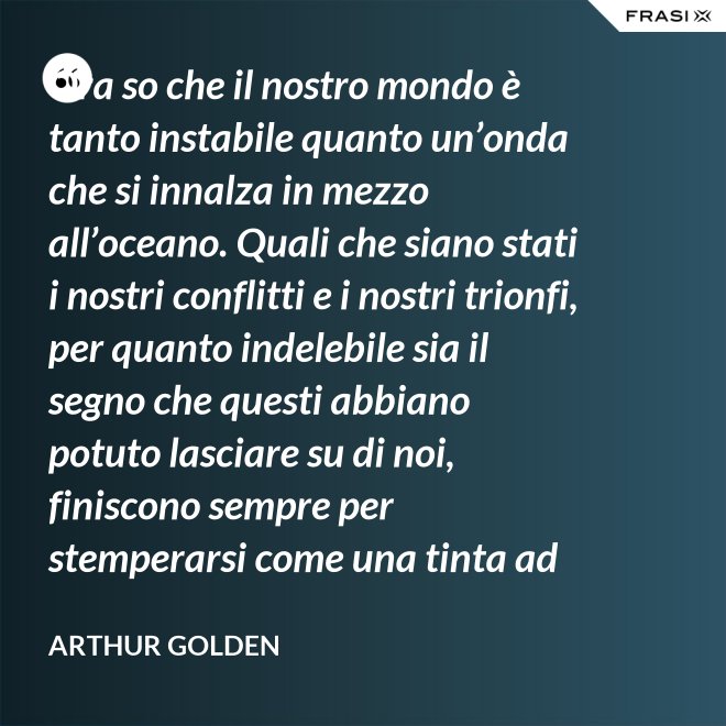 Ora so che il nostro mondo è tanto instabile quanto un’onda che si innalza in mezzo all’oceano. Quali che siano stati i nostri conflitti e i nostri trionfi, per quanto indelebile sia il segno che questi abbiano potuto lasciare su di noi, finiscono sempre per stemperarsi come una tinta ad acquerello su un foglio di carta. - Arthur Golden