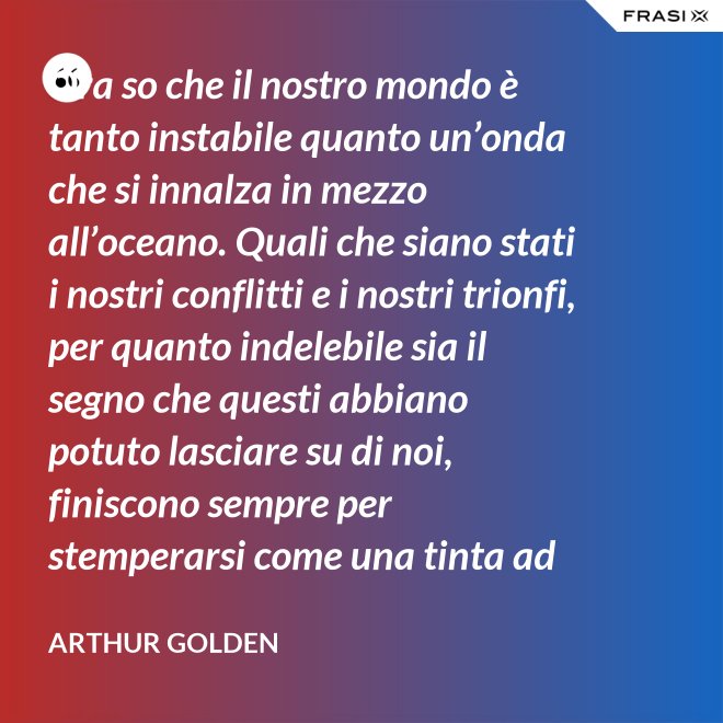 Ora so che il nostro mondo è tanto instabile quanto un’onda che si innalza in mezzo all’oceano. Quali che siano stati i nostri conflitti e i nostri trionfi, per quanto indelebile sia il segno che questi abbiano potuto lasciare su di noi, finiscono sempre per stemperarsi come una tinta ad acquerello su un foglio di carta. - Arthur Golden