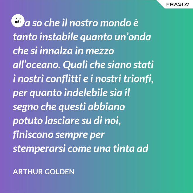 Ora so che il nostro mondo è tanto instabile quanto un’onda che si innalza in mezzo all’oceano. Quali che siano stati i nostri conflitti e i nostri trionfi, per quanto indelebile sia il segno che questi abbiano potuto lasciare su di noi, finiscono sempre per stemperarsi come una tinta ad acquerello su un foglio di carta. - Arthur Golden