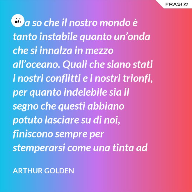 Ora so che il nostro mondo è tanto instabile quanto un’onda che si innalza in mezzo all’oceano. Quali che siano stati i nostri conflitti e i nostri trionfi, per quanto indelebile sia il segno che questi abbiano potuto lasciare su di noi, finiscono sempre per stemperarsi come una tinta ad acquerello su un foglio di carta. - Arthur Golden