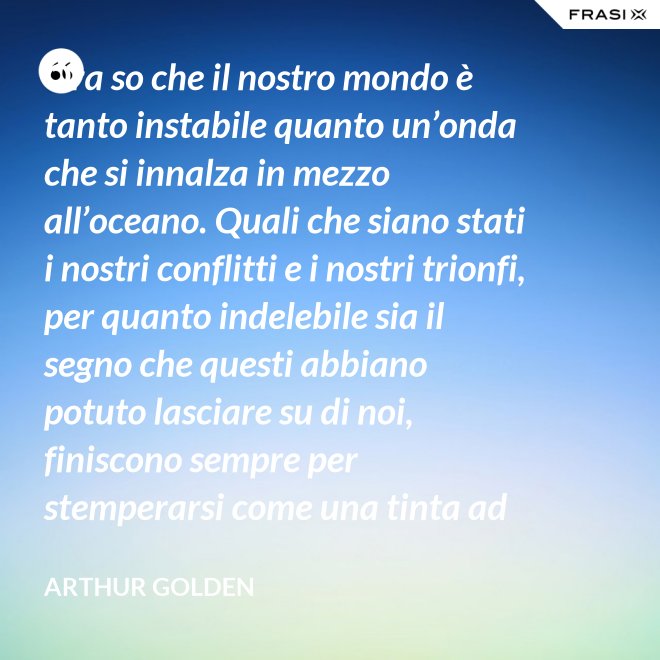Ora so che il nostro mondo è tanto instabile quanto un’onda che si innalza in mezzo all’oceano. Quali che siano stati i nostri conflitti e i nostri trionfi, per quanto indelebile sia il segno che questi abbiano potuto lasciare su di noi, finiscono sempre per stemperarsi come una tinta ad acquerello su un foglio di carta. - Arthur Golden