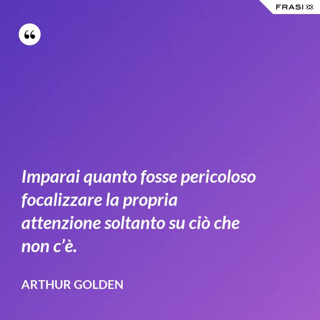 Imparai quanto fosse pericoloso focalizzare la propria attenzione soltanto su ciò che non c’è. - Arthur Golden