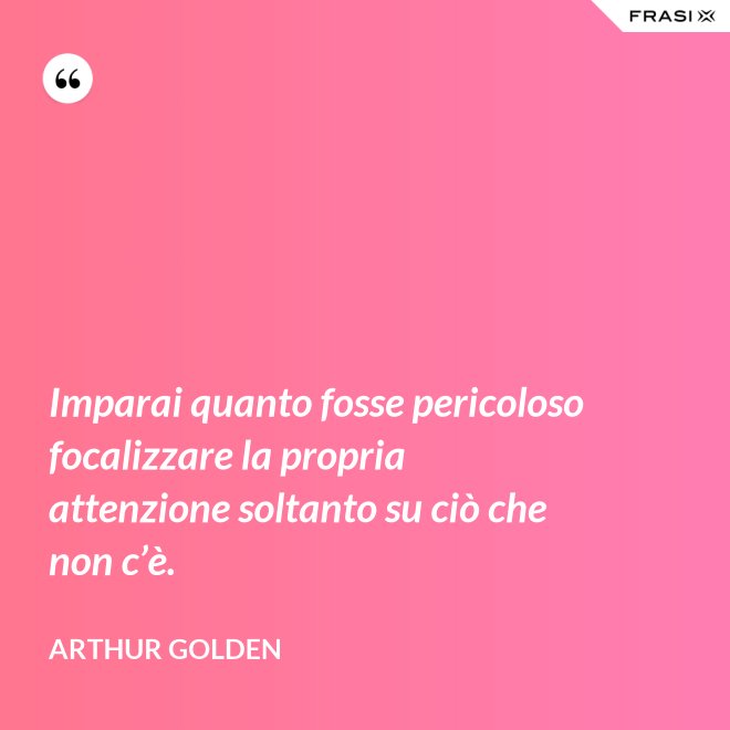 Imparai quanto fosse pericoloso focalizzare la propria attenzione soltanto su ciò che non c’è. - Arthur Golden