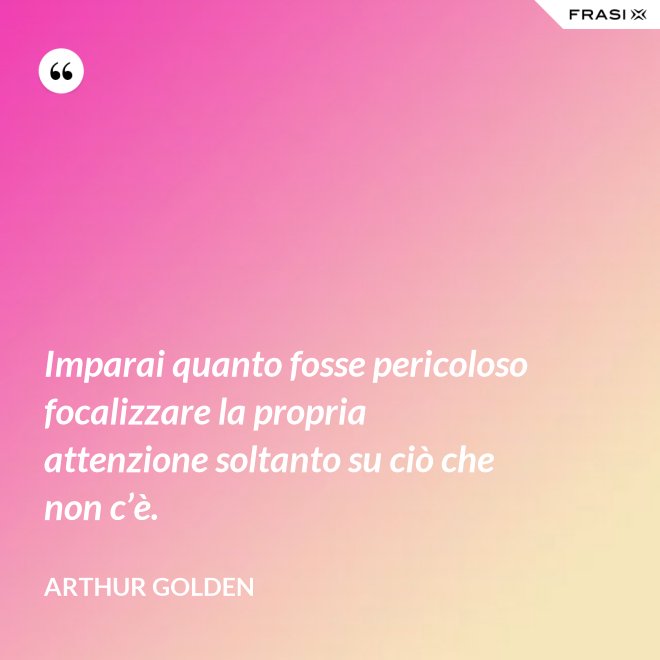 Imparai quanto fosse pericoloso focalizzare la propria attenzione soltanto su ciò che non c’è. - Arthur Golden