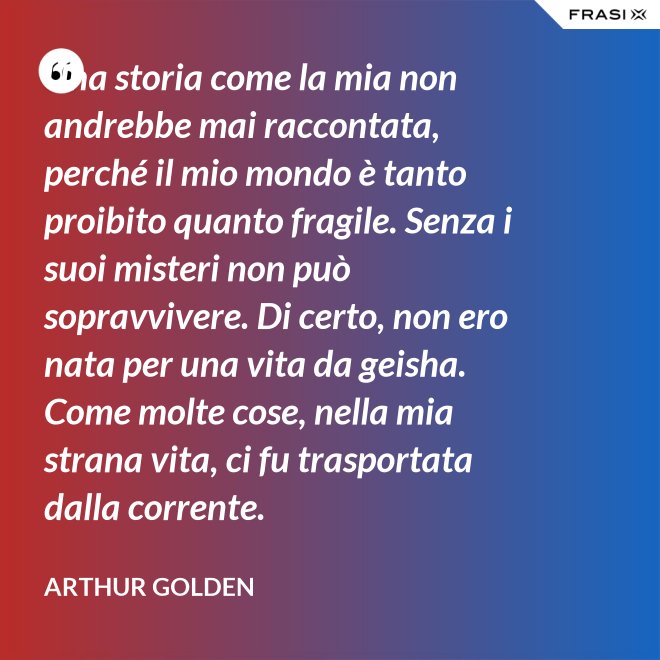 Una storia come la mia non andrebbe mai raccontata, perché il mio mondo è tanto proibito quanto fragile. Senza i suoi misteri non può sopravvivere. Di certo, non ero nata per una vita da geisha. Come molte cose, nella mia strana vita, ci fu trasportata dalla corrente. - Arthur Golden