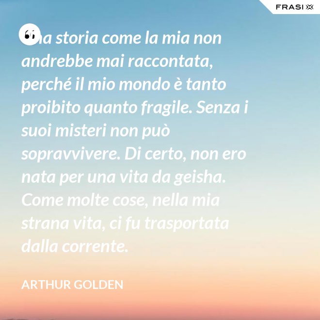 Una storia come la mia non andrebbe mai raccontata, perché il mio mondo è tanto proibito quanto fragile. Senza i suoi misteri non può sopravvivere. Di certo, non ero nata per una vita da geisha. Come molte cose, nella mia strana vita, ci fu trasportata dalla corrente. - Arthur Golden