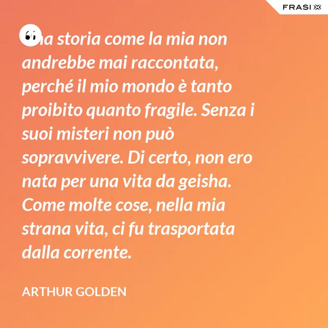Una storia come la mia non andrebbe mai raccontata, perché il mio mondo è tanto proibito quanto fragile. Senza i suoi misteri non può sopravvivere. Di certo, non ero nata per una vita da geisha. Come molte cose, nella mia strana vita, ci fu trasportata dalla corrente. - Arthur Golden
