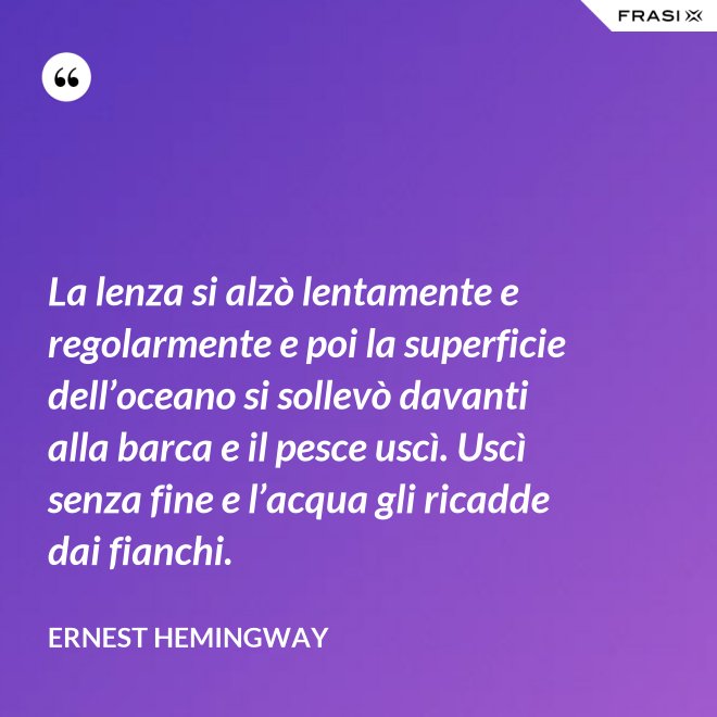 La lenza si alzò lentamente e regolarmente e poi la superficie dell’oceano si sollevò davanti alla barca e il pesce uscì. Uscì senza fine e l’acqua gli ricadde dai fianchi. - Ernest Hemingway