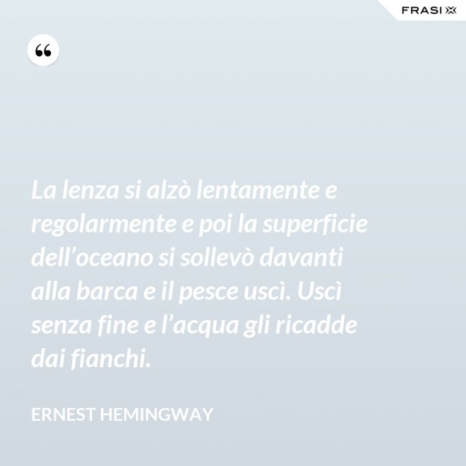 La lenza si alzò lentamente e regolarmente e poi la superficie dell’oceano si sollevò davanti alla barca e il pesce uscì. Uscì senza fine e l’acqua gli ricadde dai fianchi. - Ernest Hemingway