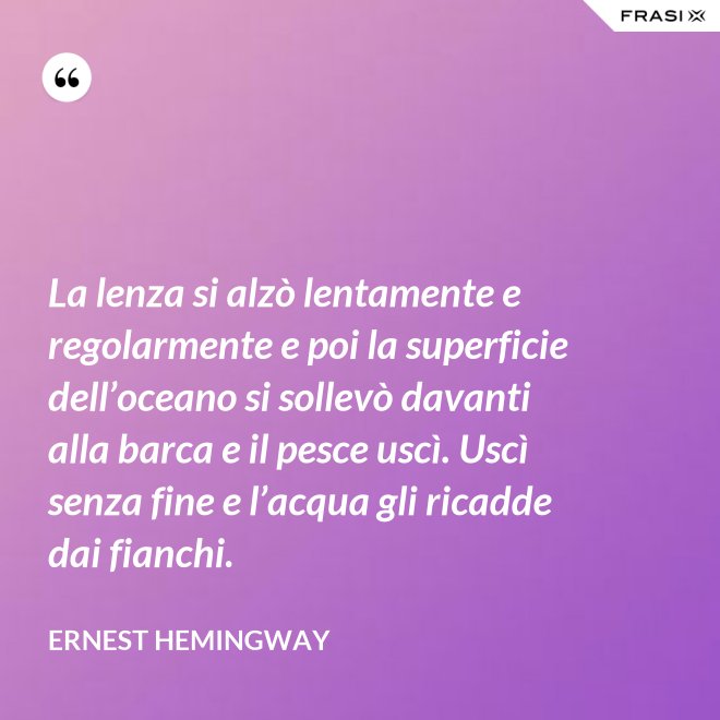 La lenza si alzò lentamente e regolarmente e poi la superficie dell’oceano si sollevò davanti alla barca e il pesce uscì. Uscì senza fine e l’acqua gli ricadde dai fianchi. - Ernest Hemingway