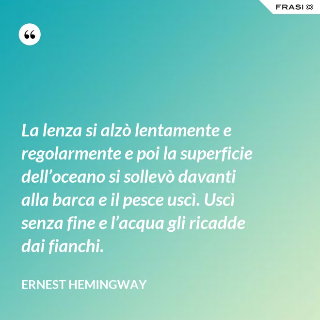 La lenza si alzò lentamente e regolarmente e poi la superficie dell’oceano si sollevò davanti alla barca e il pesce uscì. Uscì senza fine e l’acqua gli ricadde dai fianchi. - Ernest Hemingway