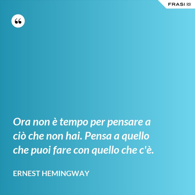 Ora non è tempo per pensare a ciò che non hai. Pensa a quello che puoi fare con quello che c'è. - Ernest Hemingway