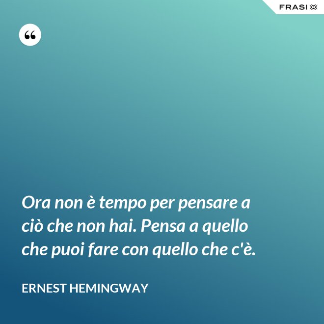 Ora non è tempo per pensare a ciò che non hai. Pensa a quello che puoi fare con quello che c'è. - Ernest Hemingway