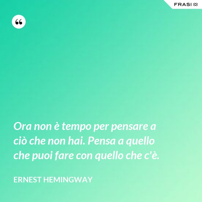 Ora non è tempo per pensare a ciò che non hai. Pensa a quello che puoi fare con quello che c'è. - Ernest Hemingway