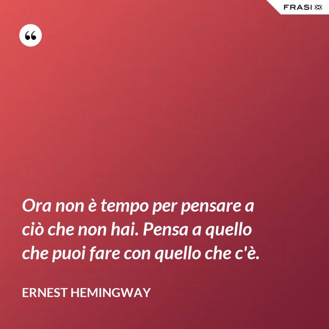 Ora non è tempo per pensare a ciò che non hai. Pensa a quello che puoi fare con quello che c'è. - Ernest Hemingway