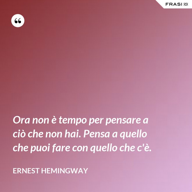 Ora non è tempo per pensare a ciò che non hai. Pensa a quello che puoi fare con quello che c'è. - Ernest Hemingway