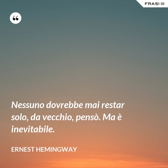 Nessuno dovrebbe mai restar solo, da vecchio, pensò. Ma è inevitabile. - Ernest Hemingway